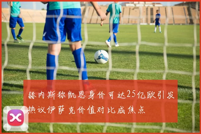 赫内斯称凯恩身价可达25亿欧引发热议伊萨克价值对比成焦点