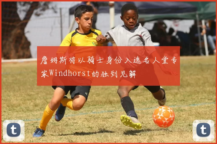 詹姆斯将以骑士身份入选名人堂专家Windhorst的独到见解