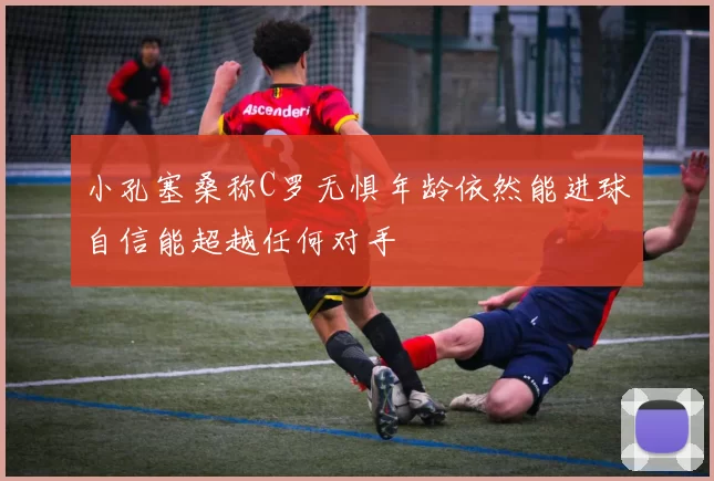 小孔塞桑称C罗无惧年龄依然能进球自信能超越任何对手