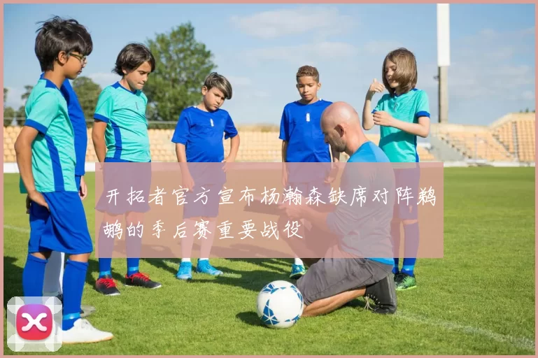 开拓者官方宣布杨瀚森缺席对阵鹈鹕的季后赛重要战役