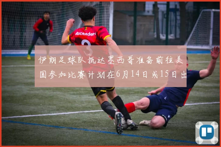 伊朗足球队抵达墨西哥准备前往美国参加比赛计划在6月14日或15日出发