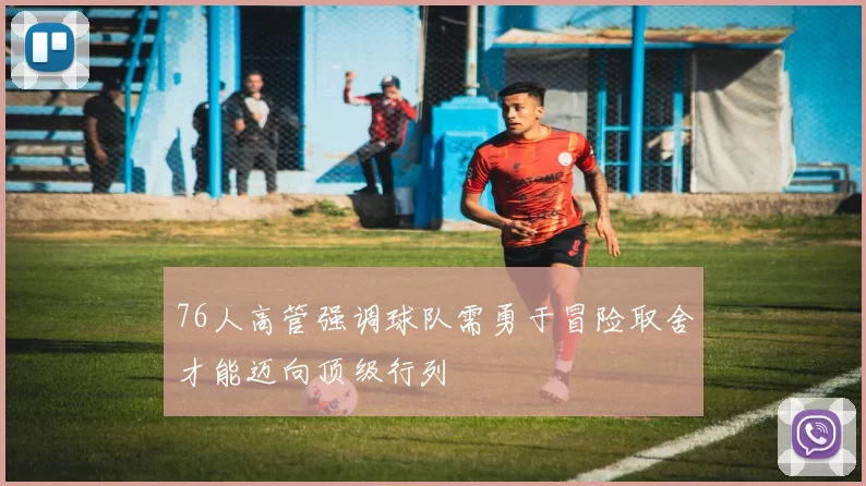 76人高管强调球队需勇于冒险取舍才能迈向顶级行列