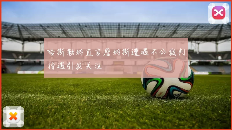 哈斯勒姆直言詹姆斯遭遇不公裁判待遇引发关注