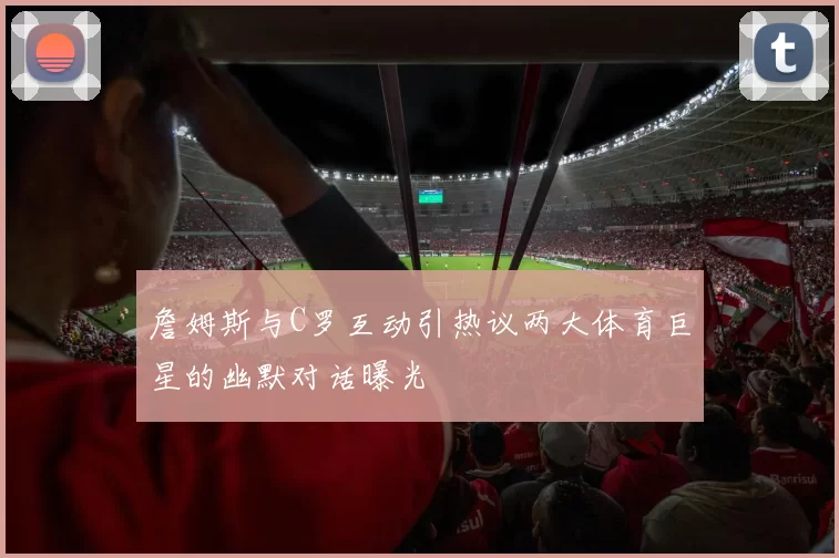 詹姆斯与C罗互动引热议两大体育巨星的幽默对话曝光