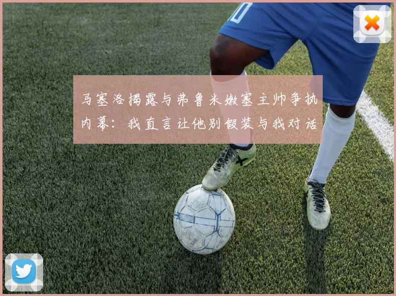 马塞洛揭露与弗鲁米嫩塞主帅争执内幕：我直言让他别假装与我对话