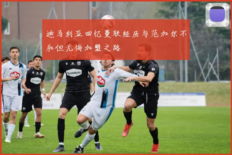 迪马利亚回忆曼联经历与范加尔不和但无悔加盟之路