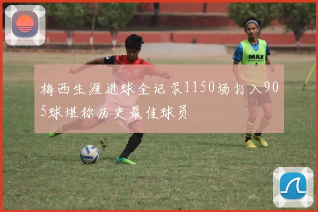 梅西生涯进球全记录1150场打入905球堪称历史最佳球员