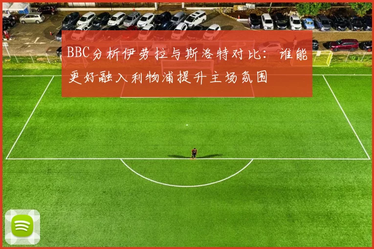 BBC分析伊劳拉与斯洛特对比：谁能更好融入利物浦提升主场氛围