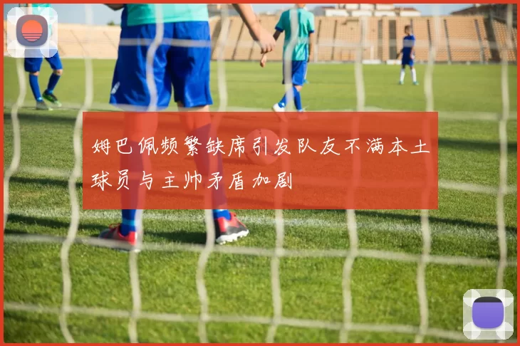 姆巴佩频繁缺席引发队友不满本土球员与主帅矛盾加剧