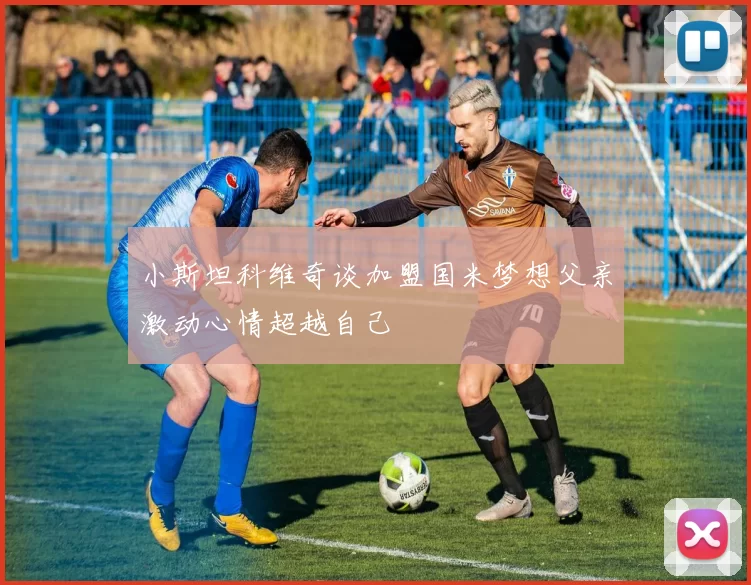 小斯坦科维奇谈加盟国米梦想父亲激动心情超越自己