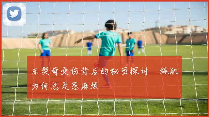 东契奇受伤背后的秘密探讨腘绳肌为何总是惹麻烦
